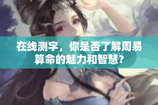 在线测字，你是否了解周易算命的魅力和智慧？