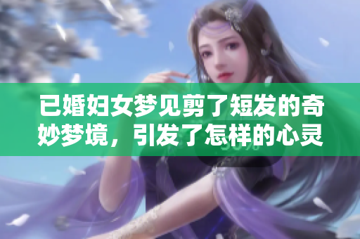 已婚妇女梦见剪了短发的奇妙梦境，引发了怎样的心灵思考呢