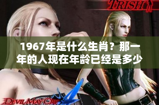 1967年是什么生肖？那一年的人现在年龄已经是多少了呢