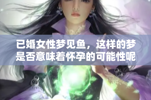 已婚女性梦见鱼，这样的梦是否意味着怀孕的可能性呢？