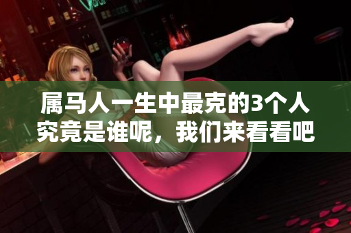属马人一生中最克的3个人究竟是谁呢，我们来看看吧