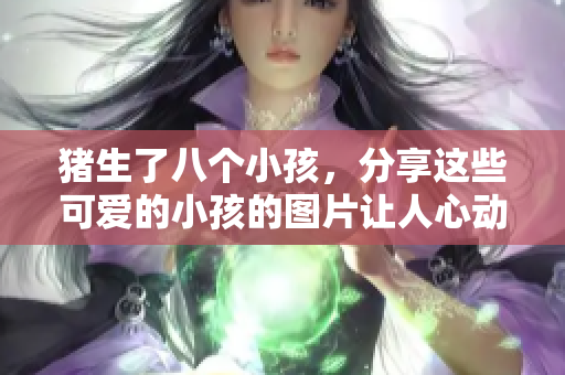猪生了八个小孩，分享这些可爱的小孩的图片让人心动不已