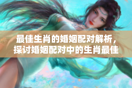 最佳生肖的婚姻配对解析，探讨婚姻配对中的生肖最佳选择