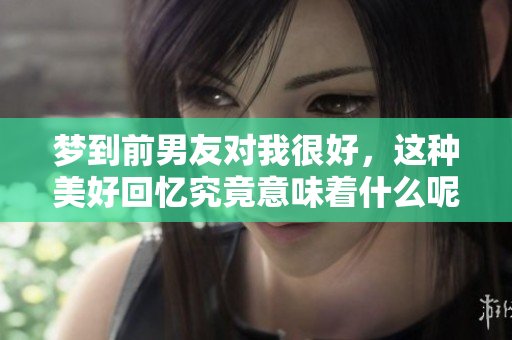 梦到前男友对我很好，这种美好回忆究竟意味着什么呢