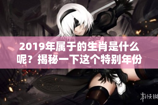 2019年属于的生肖是什么呢？揭秘一下这个特别年份的生肖吧！