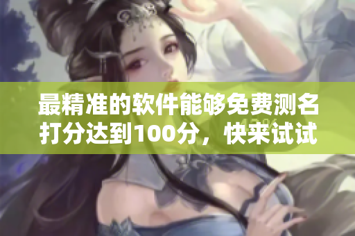 最精准的软件能够免费测名打分达到100分，快来试试吧