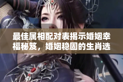 最佳属相配对表揭示婚姻幸福秘笈，婚姻稳固的生肖选择不可忽视