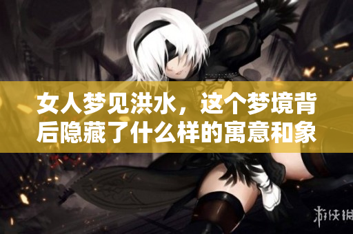 女人梦见洪水，这个梦境背后隐藏了什么样的寓意和象征呢