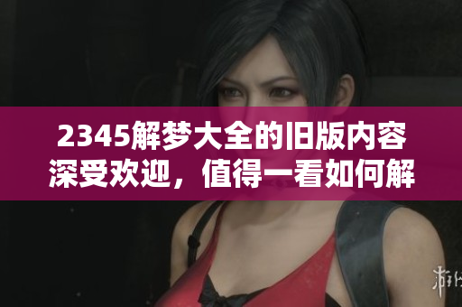 2345解梦大全的旧版内容深受欢迎，值得一看如何解析梦境的奥秘