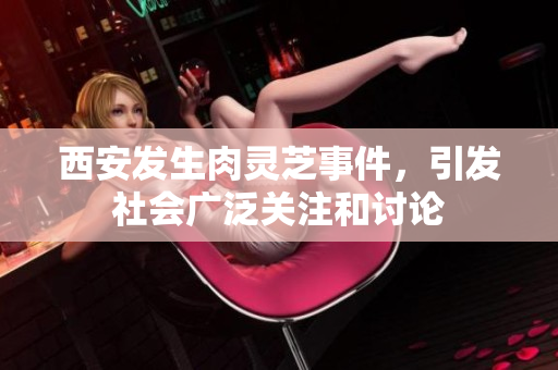 西安发生肉灵芝事件，引发社会广泛关注和讨论