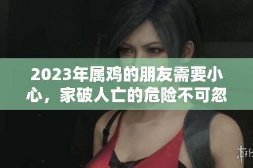 2023年属鸡的朋友需要小心，家破人亡的危险不可忽视