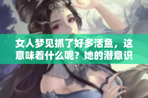 女人梦见抓了好多活鱼，这意味着什么呢？她的潜意识在传递哪些信息？
