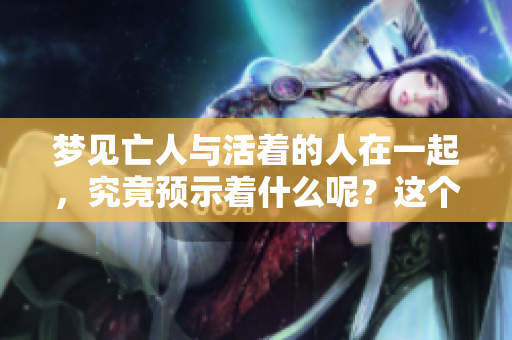 梦见亡人与活着的人在一起，究竟预示着什么呢？这个梦有何深意？