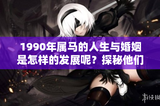1990年属马的人生与婚姻是怎样的发展呢？探秘他们的情感与婚姻之路。