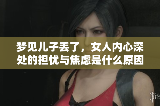梦见儿子丢了，女人内心深处的担忧与焦虑是什么原因造成的呢