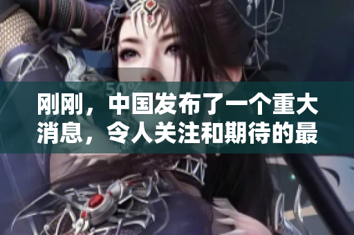 刚刚，中国发布了一个重大消息，令人关注和期待的最新动向。