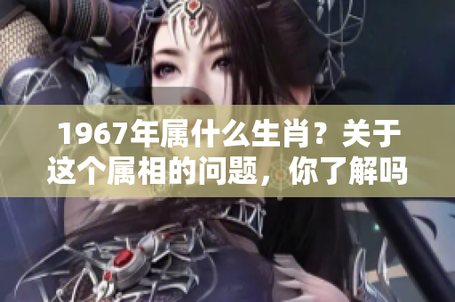 1967年属什么生肖？关于这个属相的问题，你了解吗？