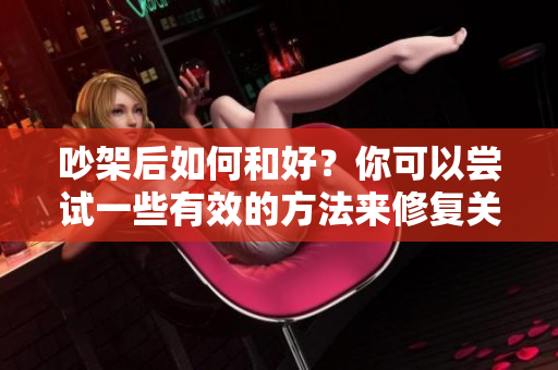 吵架后如何和好？你可以尝试一些有效的方法来修复关系