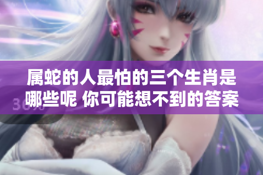 属蛇的人最怕的三个生肖是哪些呢 你可能想不到的答案在这里解析
