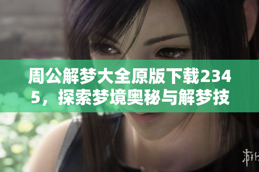 周公解梦大全原版下载2345，探索梦境奥秘与解梦技巧的宝贵资源
