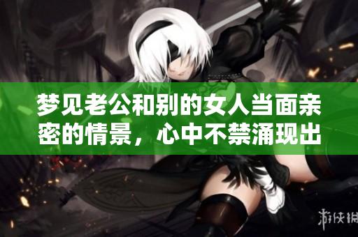 梦见老公和别的女人当面亲密的情景，心中不禁涌现出复杂情绪