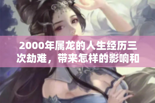 2000年属龙的人生经历三次劫难，带来怎样的影响和教训呢