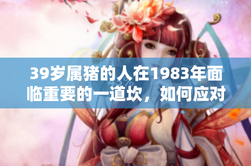 39岁属猪的人在1983年面临重要的一道坎，如何应对这一挑战呢？