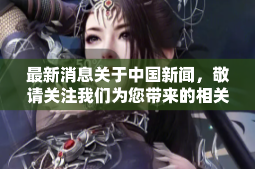 最新消息关于中国新闻，敬请关注我们为您带来的相关动态信息。
