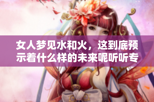 女人梦见水和火，这到底预示着什么样的未来呢听听专家解析