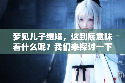 梦见儿子结婚，这到底意味着什么呢？我们来探讨一下梦中的深层含义。