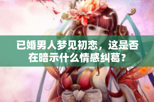 已婚男人梦见初恋，这是否在暗示什么情感纠葛？